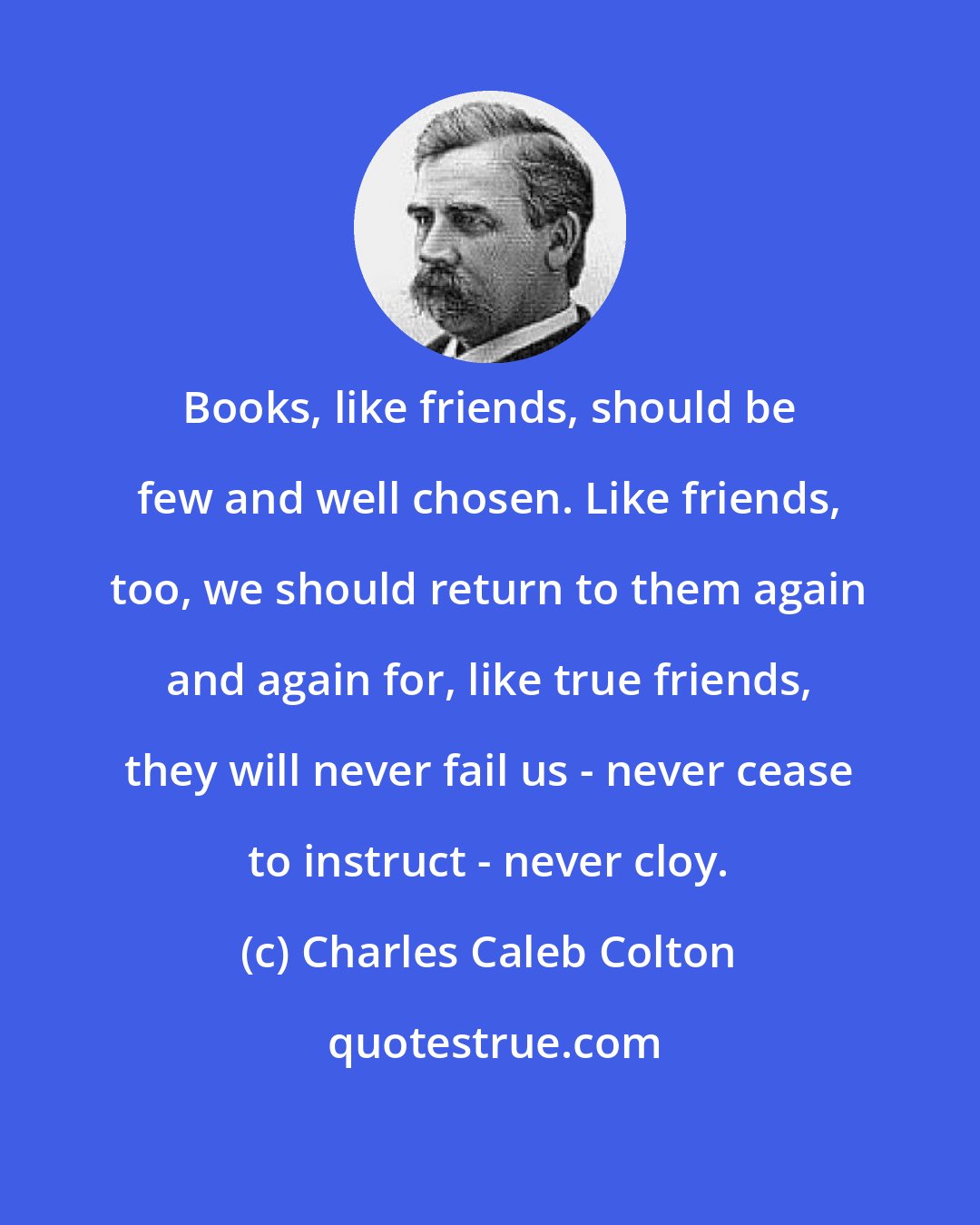 Charles Caleb Colton: Books, like friends, should be few and well chosen. Like friends, too, we should return to them again and again for, like true friends, they will never fail us - never cease to instruct - never cloy.