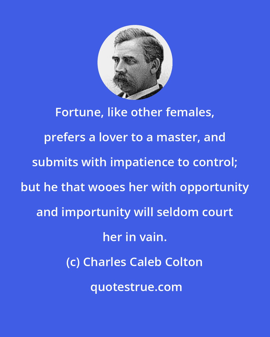Charles Caleb Colton: Fortune, like other females, prefers a lover to a master, and submits with impatience to control; but he that wooes her with opportunity and importunity will seldom court her in vain.