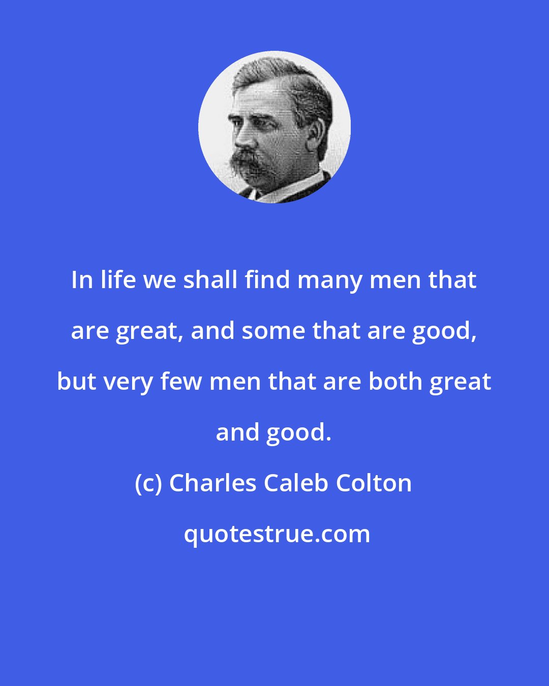 Charles Caleb Colton: In life we shall find many men that are great, and some that are good, but very few men that are both great and good.