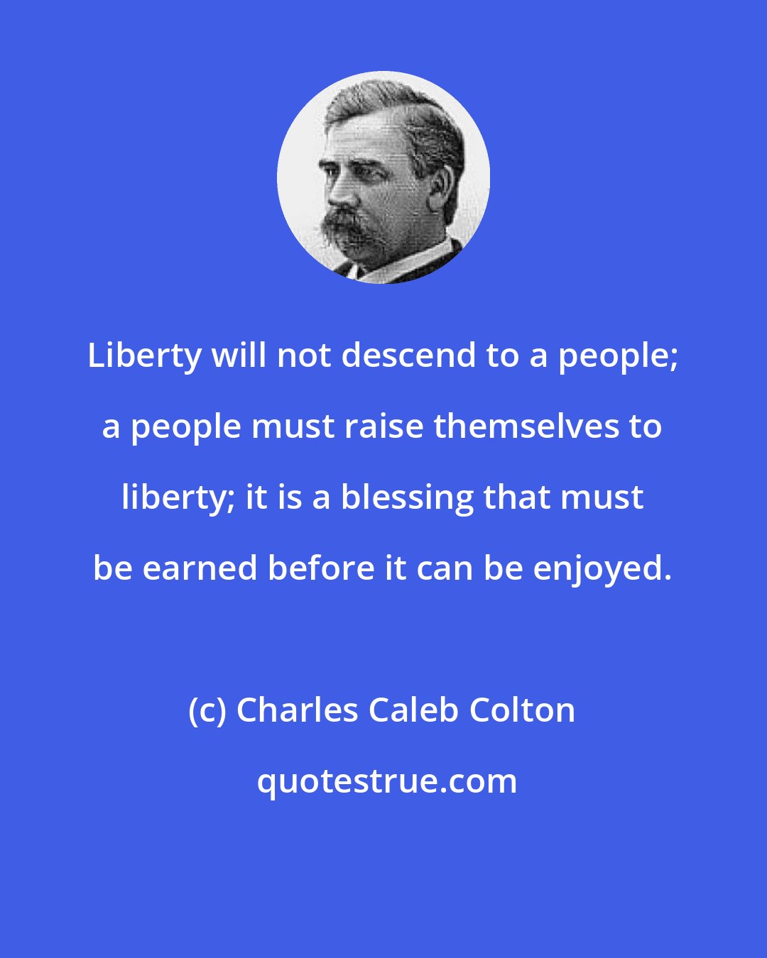 Charles Caleb Colton: Liberty will not descend to a people; a people must raise themselves to liberty; it is a blessing that must be earned before it can be enjoyed.