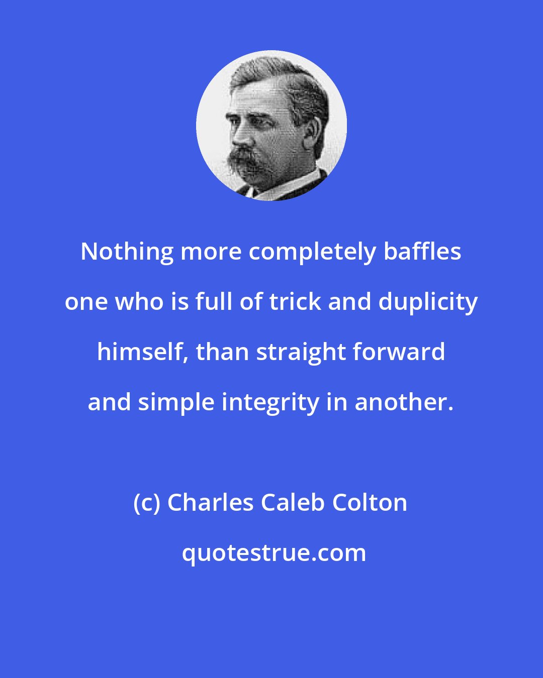 Charles Caleb Colton: Nothing more completely baffles one who is full of trick and duplicity himself, than straight forward and simple integrity in another.