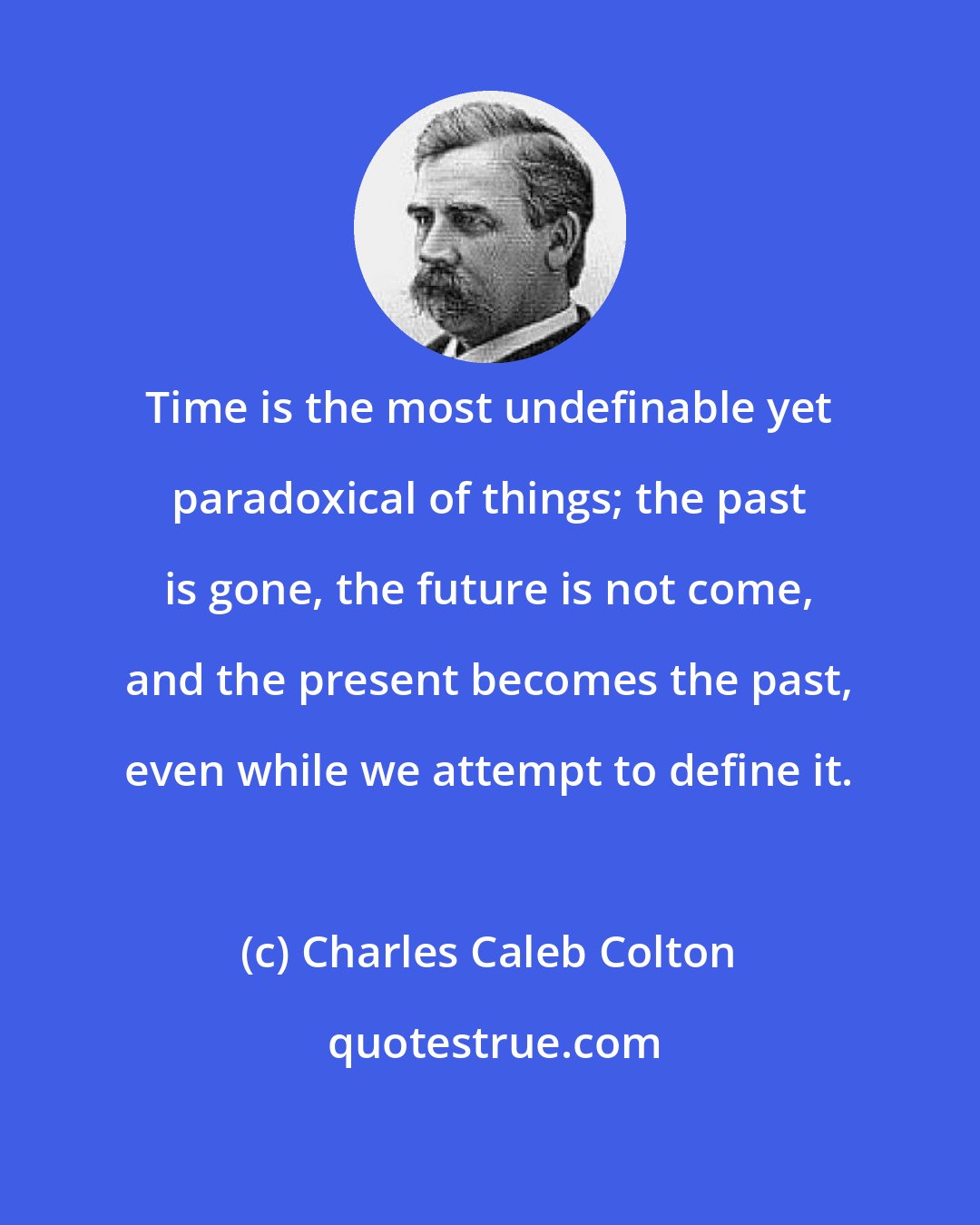 Charles Caleb Colton: Time is the most undefinable yet paradoxical of things; the past is gone, the future is not come, and the present becomes the past, even while we attempt to define it.