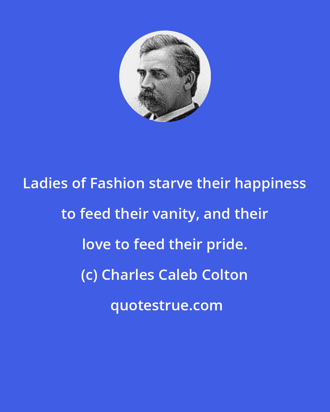 Charles Caleb Colton: Ladies of Fashion starve their happiness to feed their vanity, and their love to feed their pride.