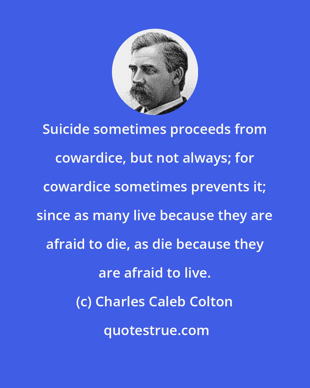 Charles Caleb Colton: Suicide sometimes proceeds from cowardice, but not always; for cowardice sometimes prevents it; since as many live because they are afraid to die, as die because they are afraid to live.