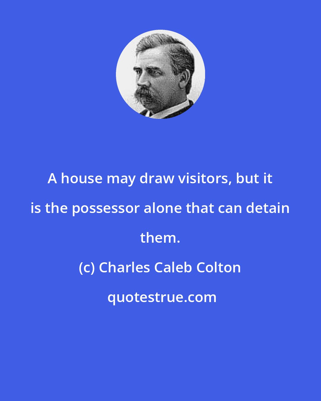 Charles Caleb Colton: A house may draw visitors, but it is the possessor alone that can detain them.