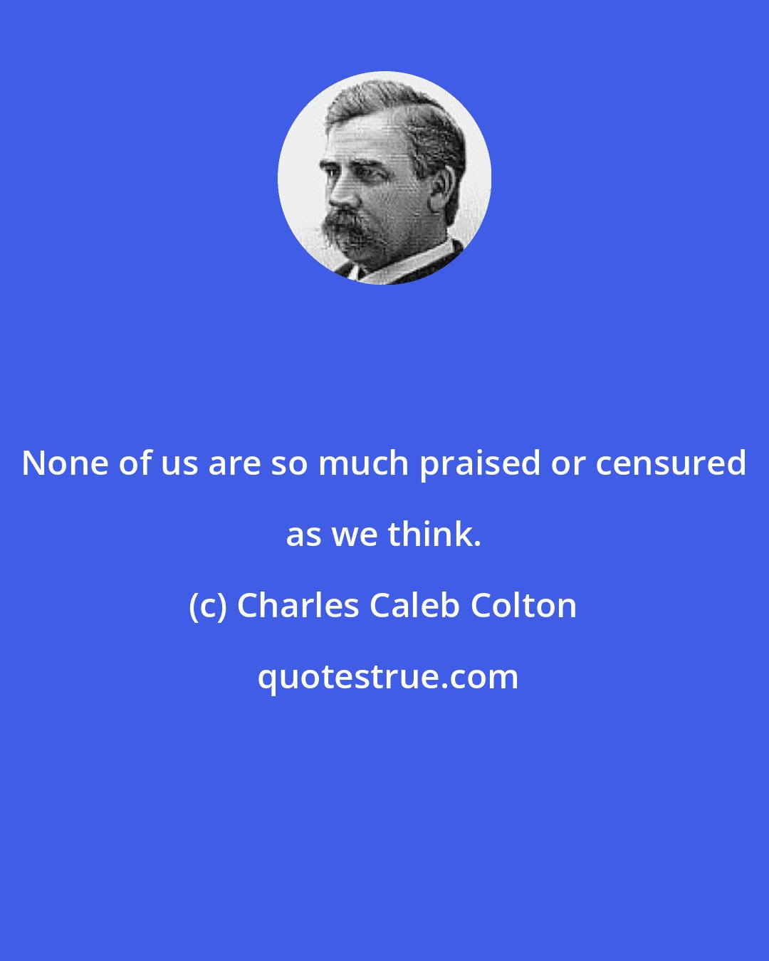 Charles Caleb Colton: None of us are so much praised or censured as we think.