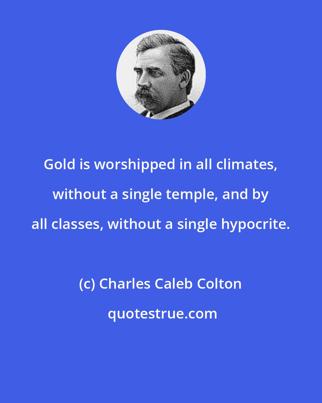 Charles Caleb Colton: Gold is worshipped in all climates, without a single temple, and by all classes, without a single hypocrite.