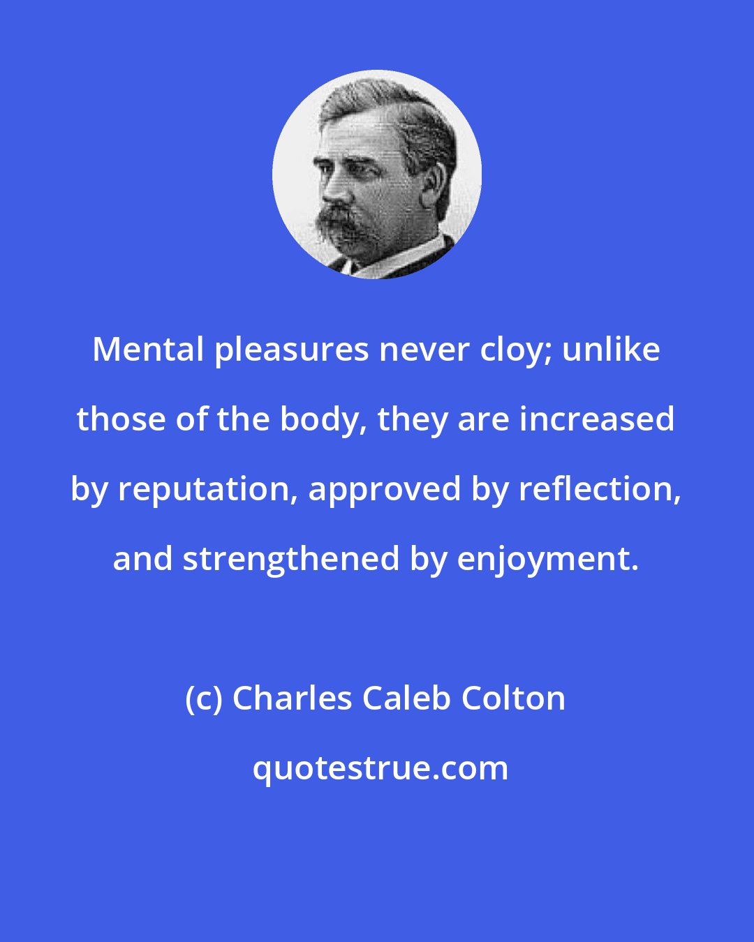 Charles Caleb Colton: Mental pleasures never cloy; unlike those of the body, they are increased by reputation, approved by reflection, and strengthened by enjoyment.