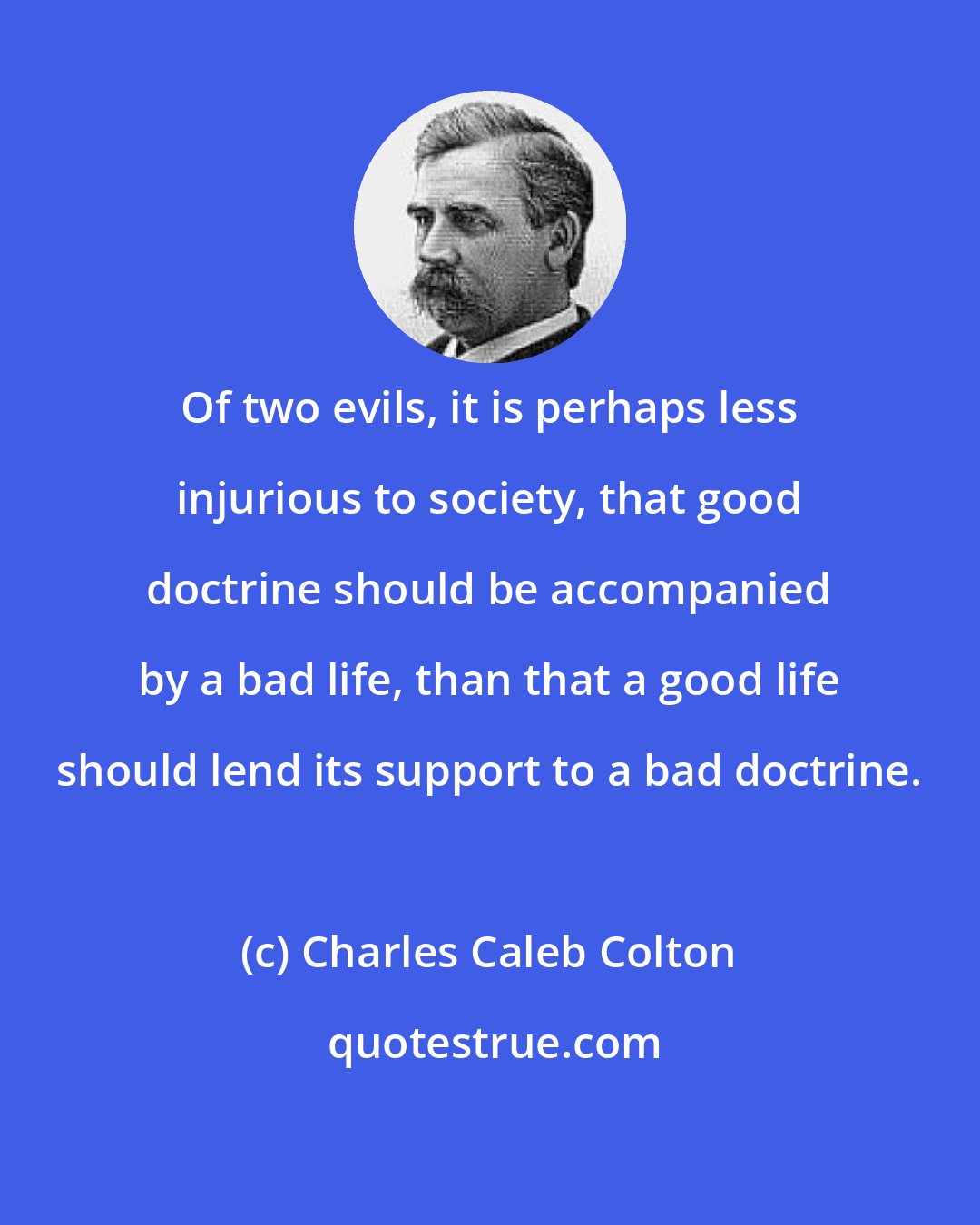 Charles Caleb Colton: Of two evils, it is perhaps less injurious to society, that good doctrine should be accompanied by a bad life, than that a good life should lend its support to a bad doctrine.