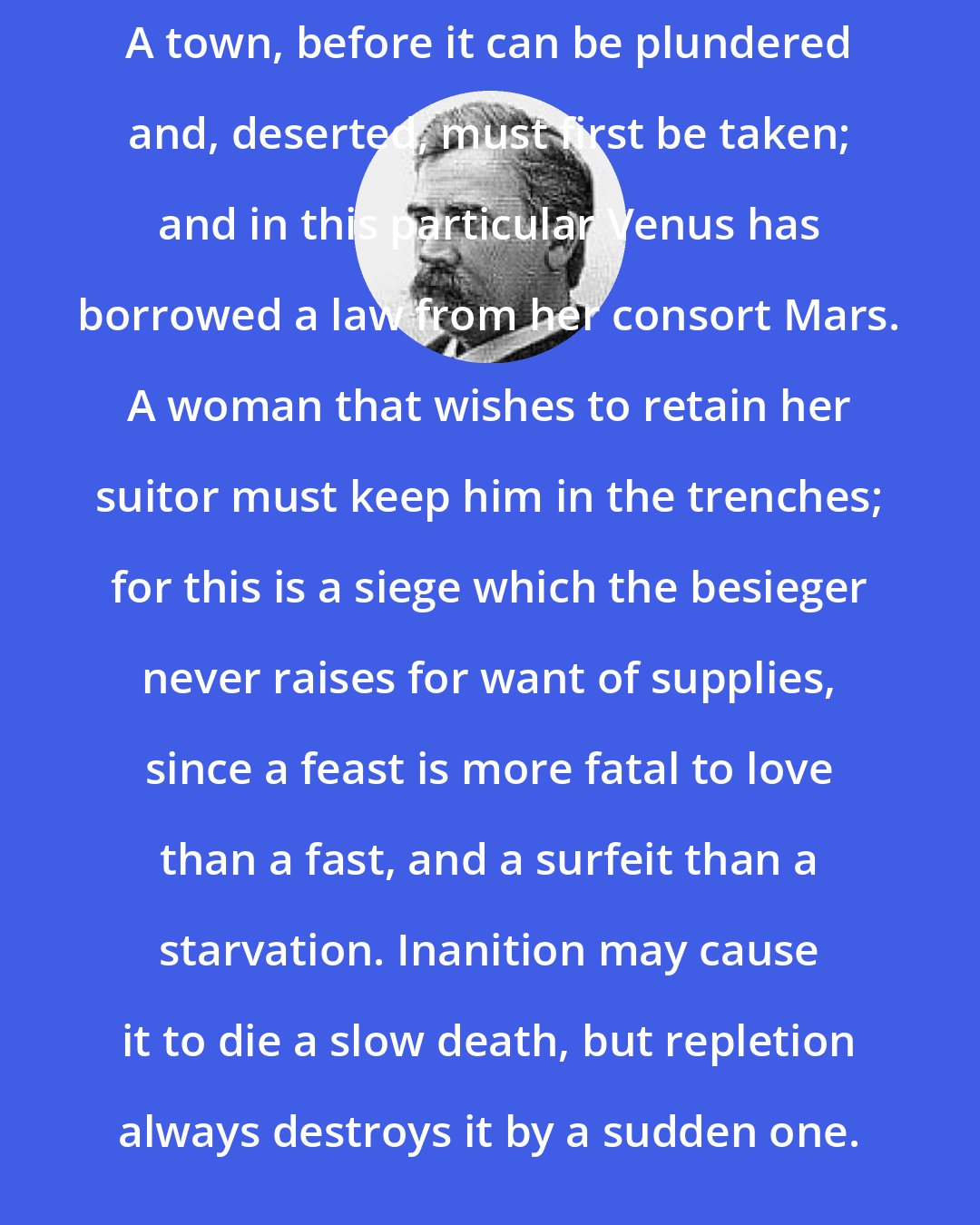 Charles Caleb Colton: A town, before it can be plundered and, deserted, must first be taken; and in this particular Venus has borrowed a law from her consort Mars. A woman that wishes to retain her suitor must keep him in the trenches; for this is a siege which the besieger never raises for want of supplies, since a feast is more fatal to love than a fast, and a surfeit than a starvation. Inanition may cause it to die a slow death, but repletion always destroys it by a sudden one.