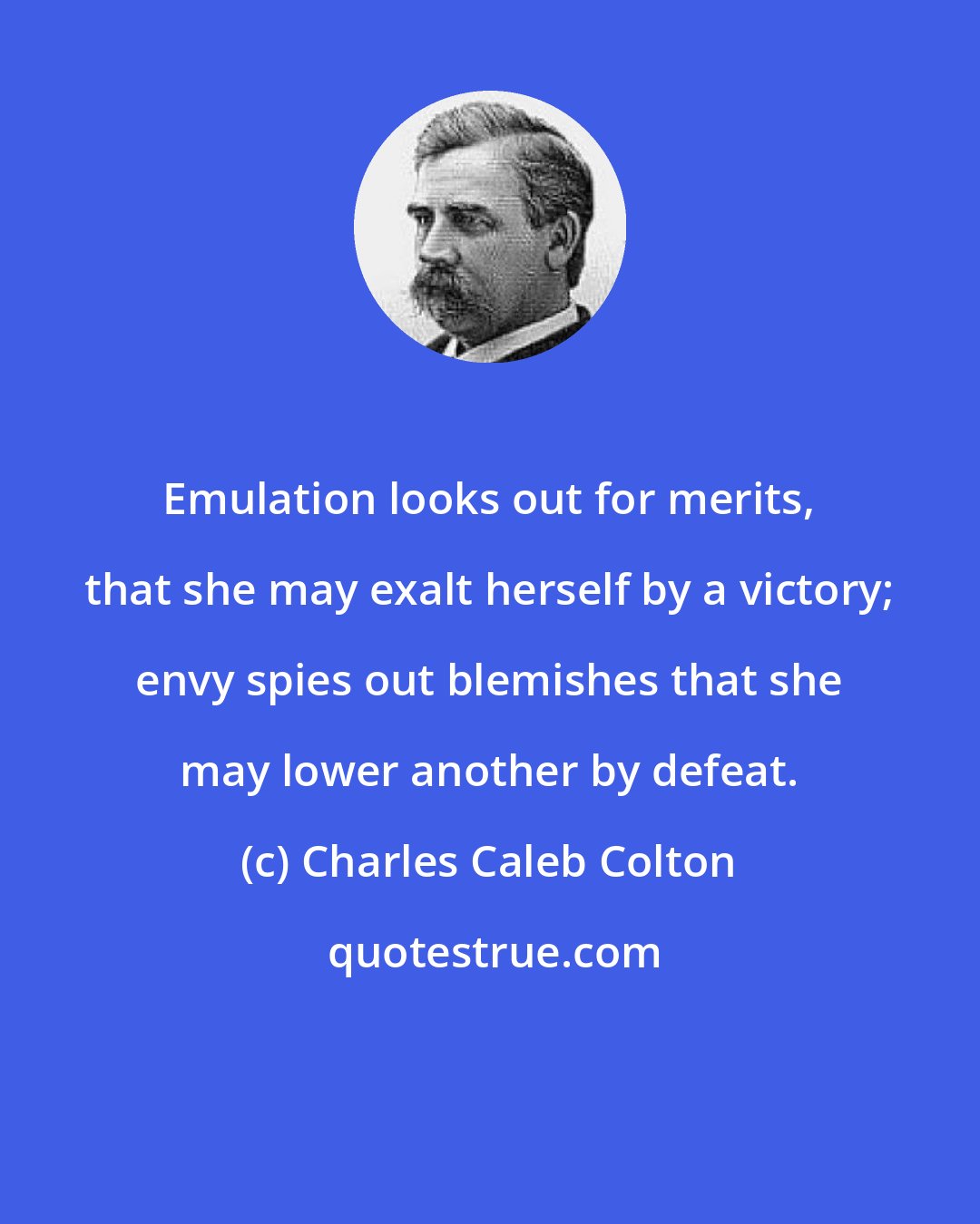 Charles Caleb Colton: Emulation looks out for merits, that she may exalt herself by a victory; envy spies out blemishes that she may lower another by defeat.