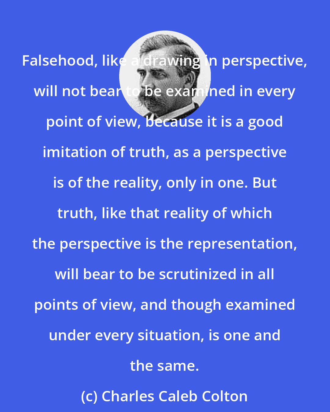 Charles Caleb Colton: Falsehood, like a drawing in perspective, will not bear to be examined in every point of view, because it is a good imitation of truth, as a perspective is of the reality, only in one. But truth, like that reality of which the perspective is the representation, will bear to be scrutinized in all points of view, and though examined under every situation, is one and the same.