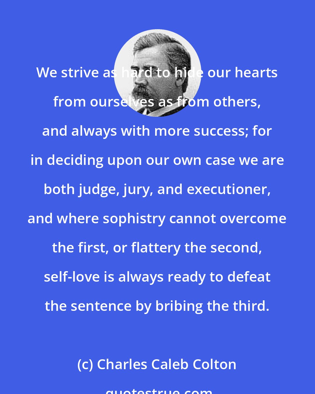 Charles Caleb Colton: We strive as hard to hide our hearts from ourselves as from others, and always with more success; for in deciding upon our own case we are both judge, jury, and executioner, and where sophistry cannot overcome the first, or flattery the second, self-love is always ready to defeat the sentence by bribing the third.