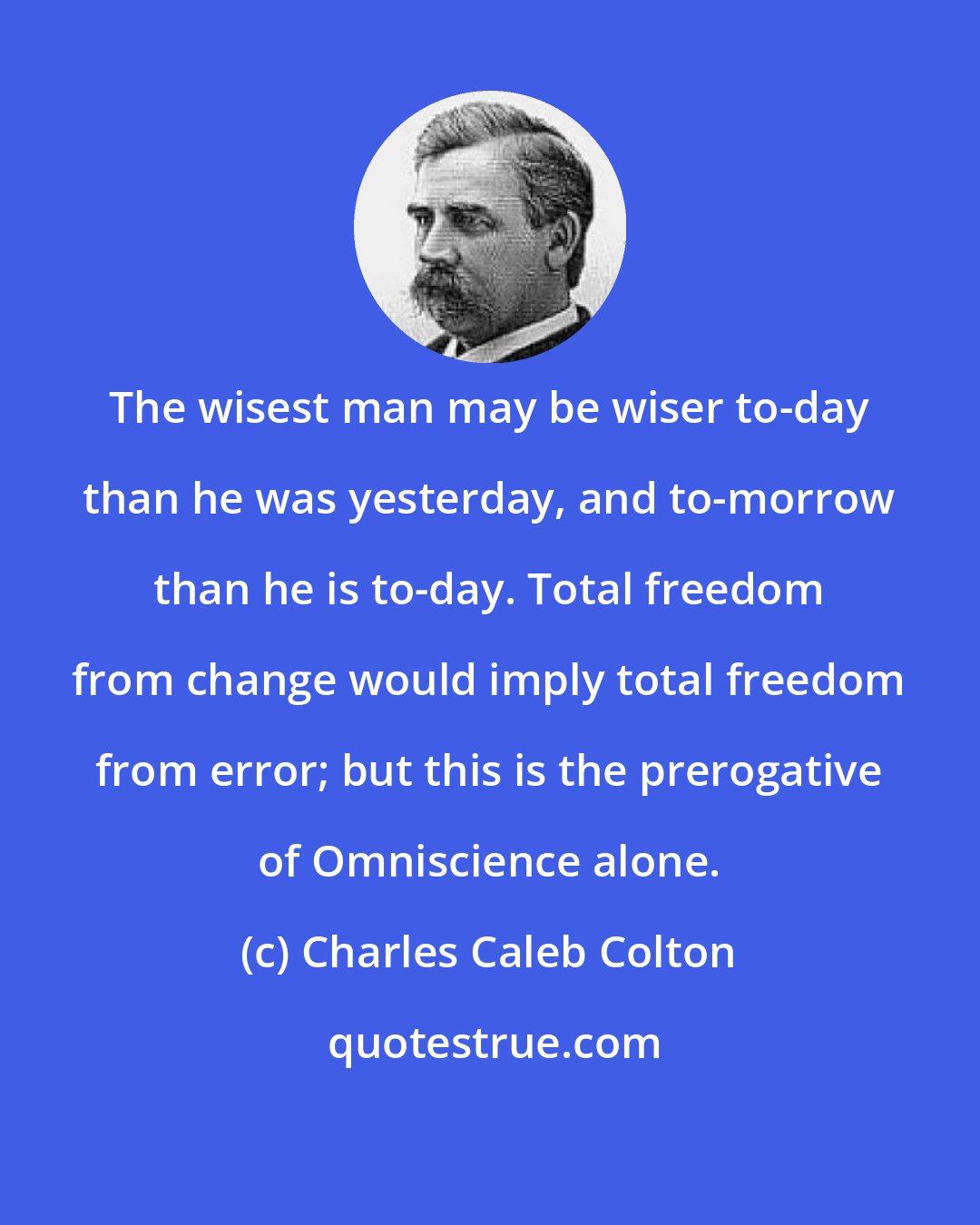 Charles Caleb Colton: The wisest man may be wiser to-day than he was yesterday, and to-morrow than he is to-day. Total freedom from change would imply total freedom from error; but this is the prerogative of Omniscience alone.