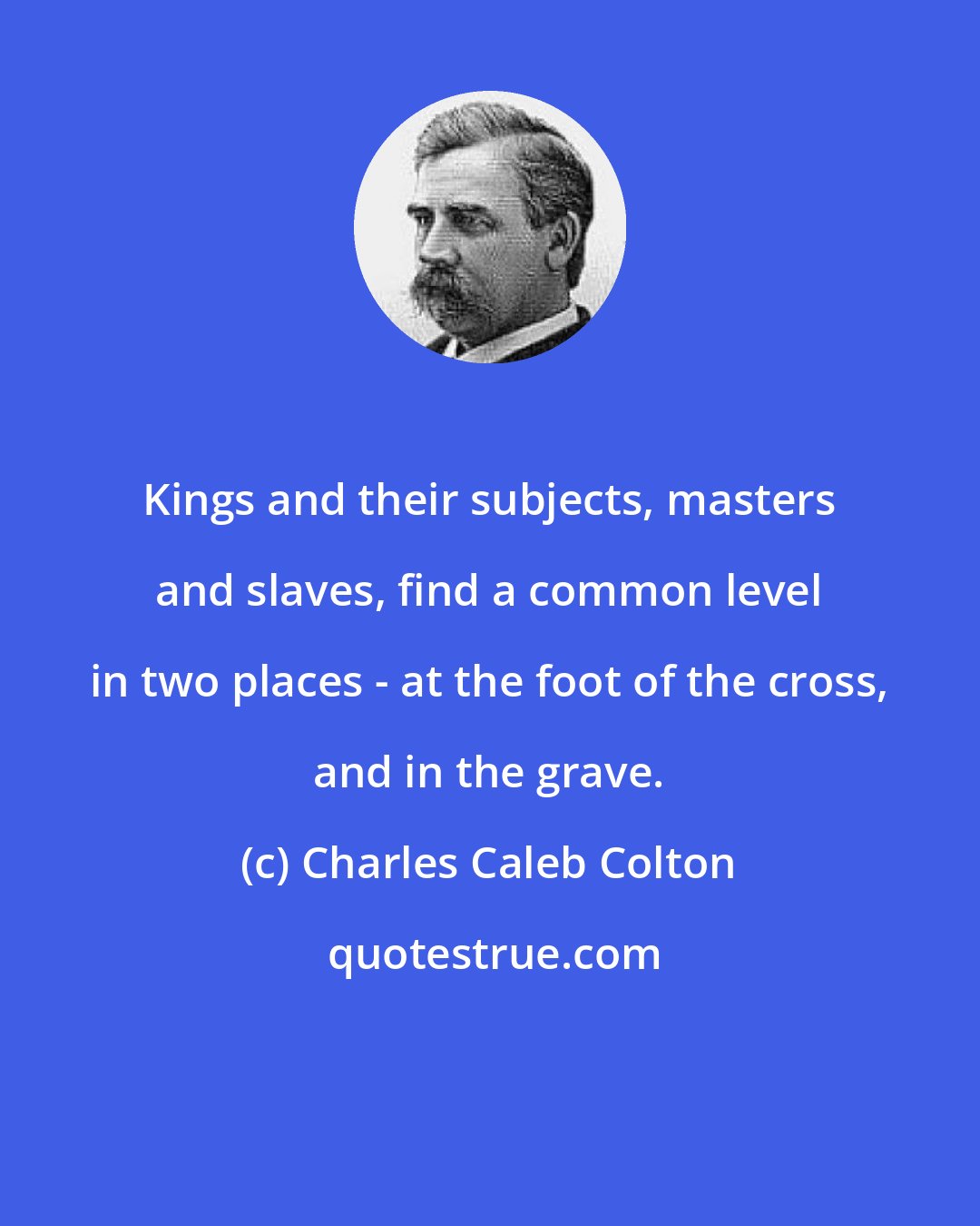 Charles Caleb Colton: Kings and their subjects, masters and slaves, find a common level in two places - at the foot of the cross, and in the grave.