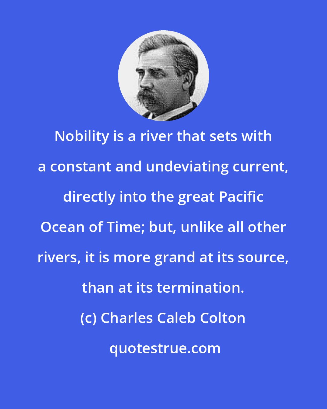 Charles Caleb Colton: Nobility is a river that sets with a constant and undeviating current, directly into the great Pacific Ocean of Time; but, unlike all other rivers, it is more grand at its source, than at its termination.