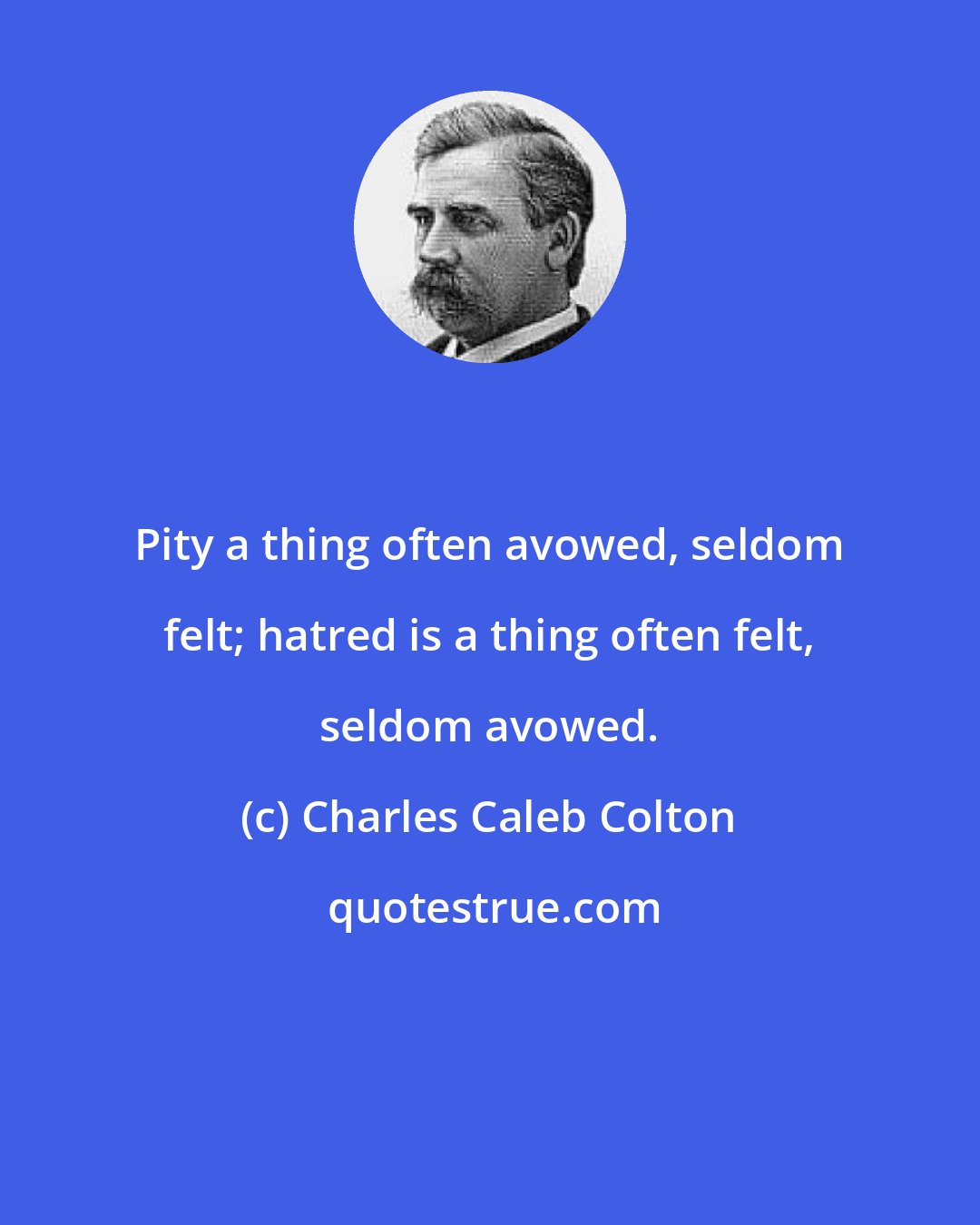 Charles Caleb Colton: Pity a thing often avowed, seldom felt; hatred is a thing often felt, seldom avowed.