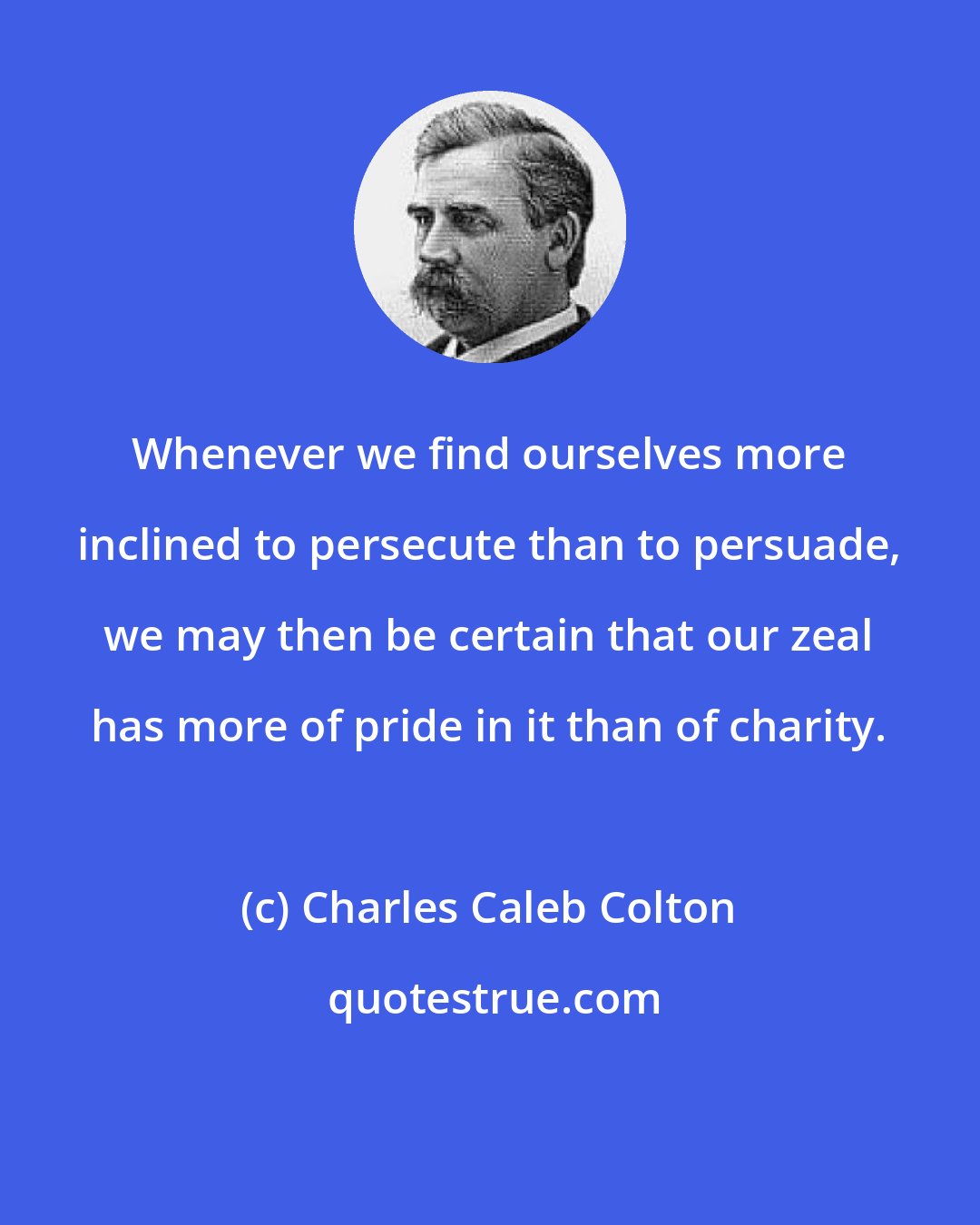 Charles Caleb Colton: Whenever we find ourselves more inclined to persecute than to persuade, we may then be certain that our zeal has more of pride in it than of charity.