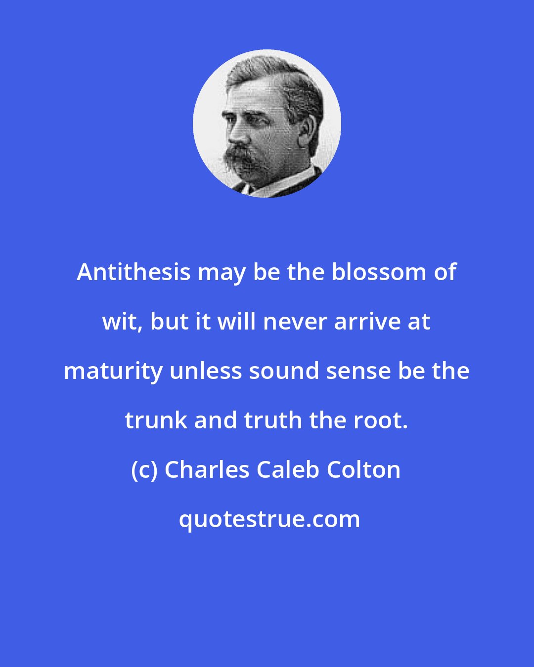 Charles Caleb Colton: Antithesis may be the blossom of wit, but it will never arrive at maturity unless sound sense be the trunk and truth the root.