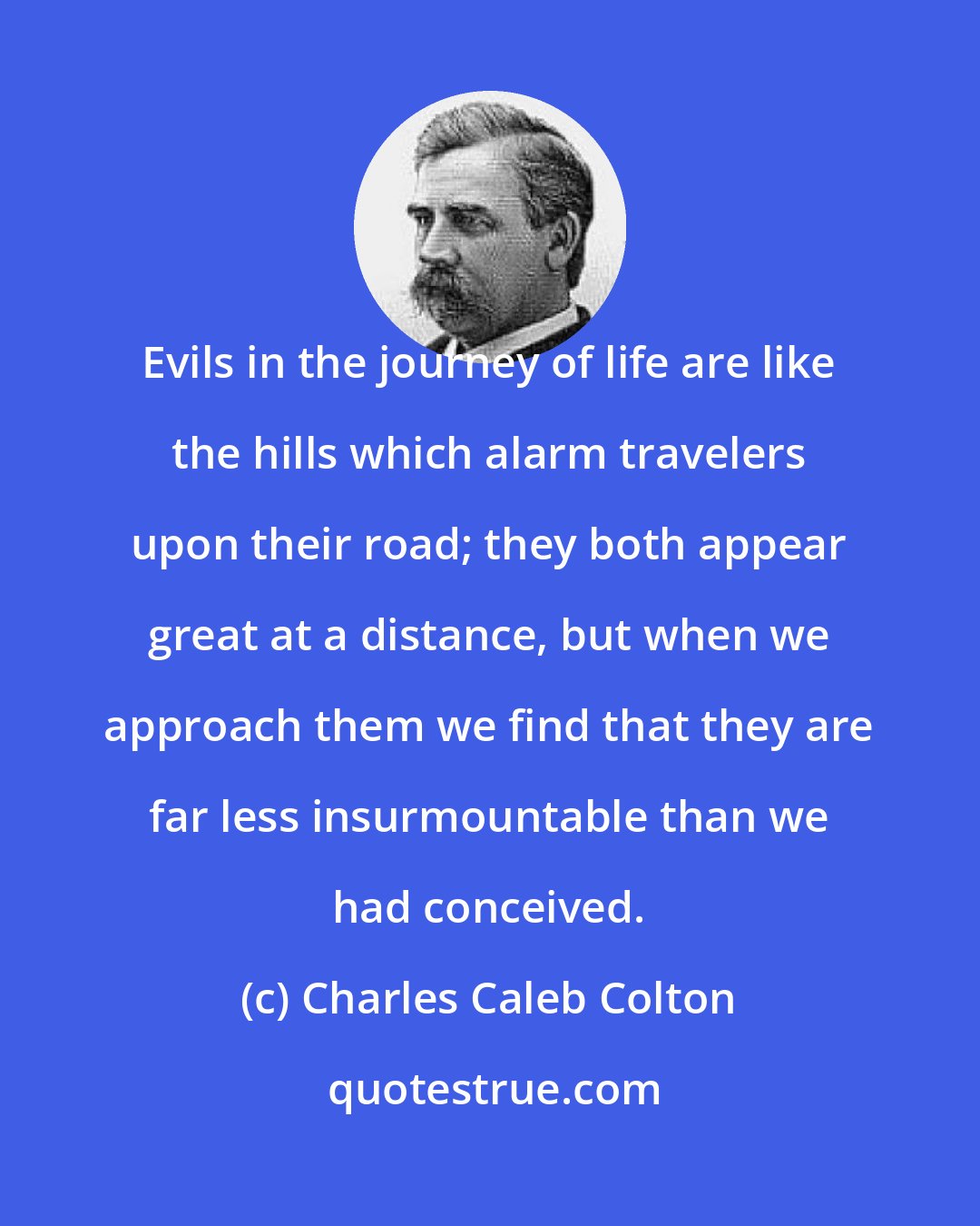 Charles Caleb Colton: Evils in the journey of life are like the hills which alarm travelers upon their road; they both appear great at a distance, but when we approach them we find that they are far less insurmountable than we had conceived.