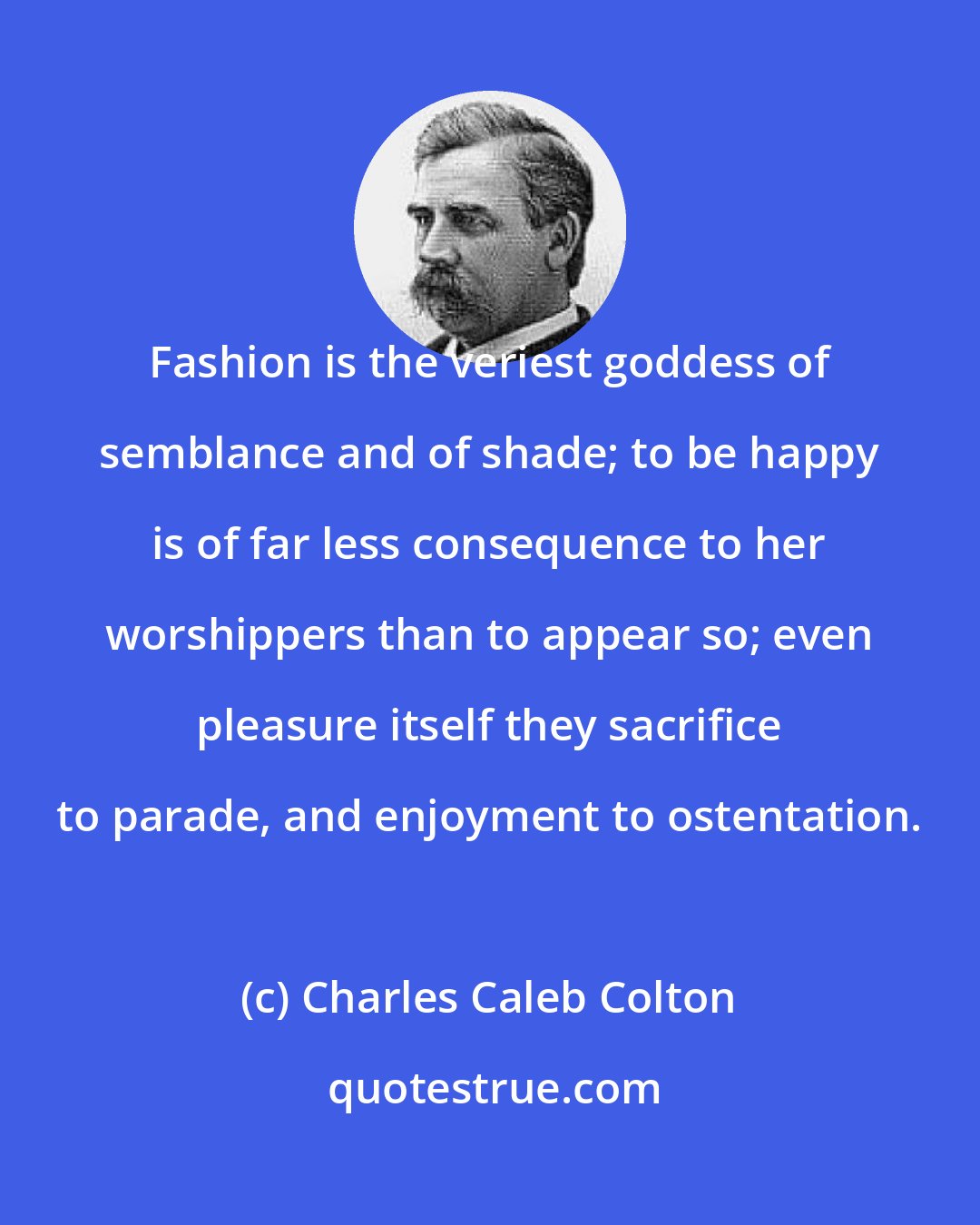 Charles Caleb Colton: Fashion is the veriest goddess of semblance and of shade; to be happy is of far less consequence to her worshippers than to appear so; even pleasure itself they sacrifice to parade, and enjoyment to ostentation.