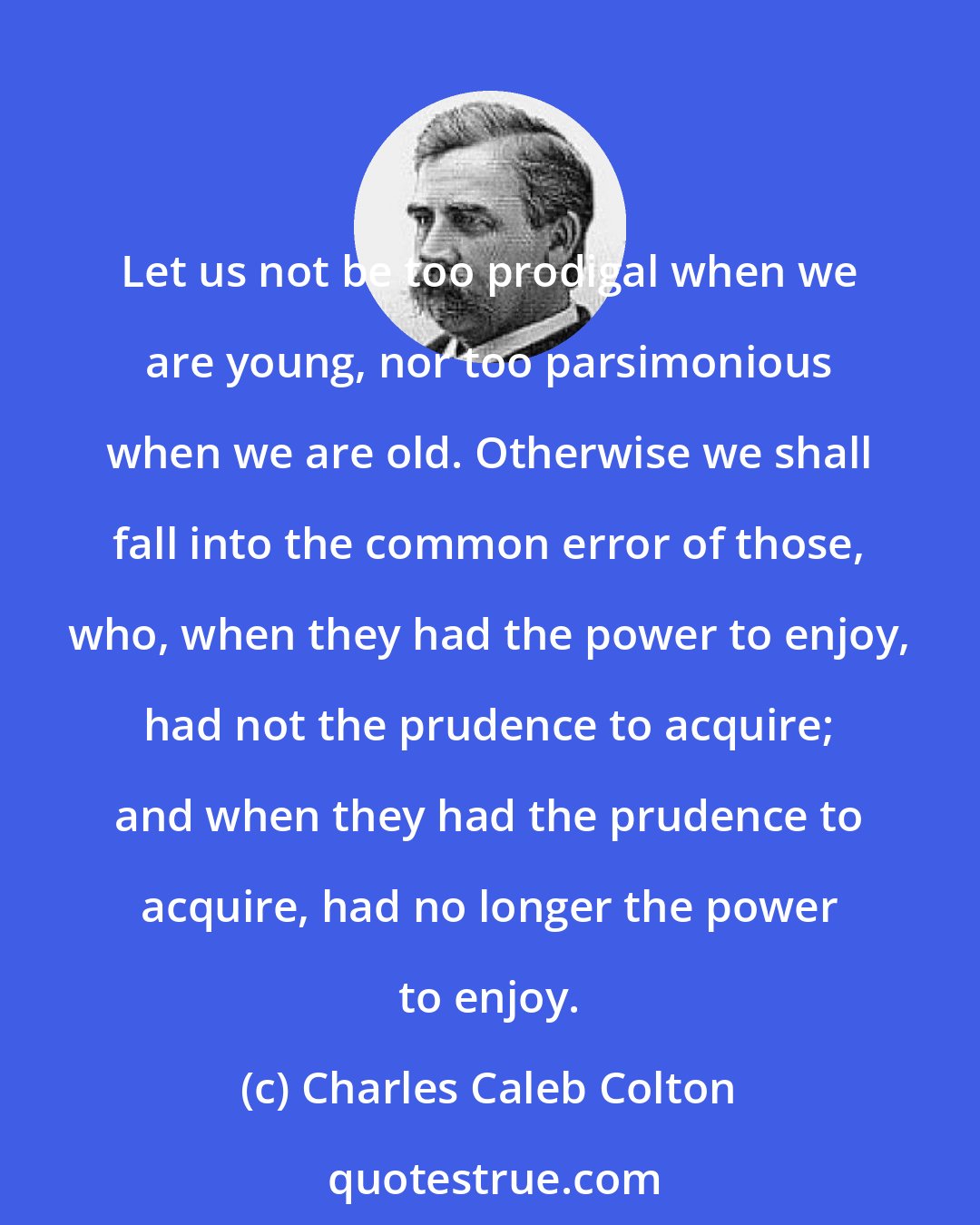 Charles Caleb Colton: Let us not be too prodigal when we are young, nor too parsimonious when we are old. Otherwise we shall fall into the common error of those, who, when they had the power to enjoy, had not the prudence to acquire; and when they had the prudence to acquire, had no longer the power to enjoy.