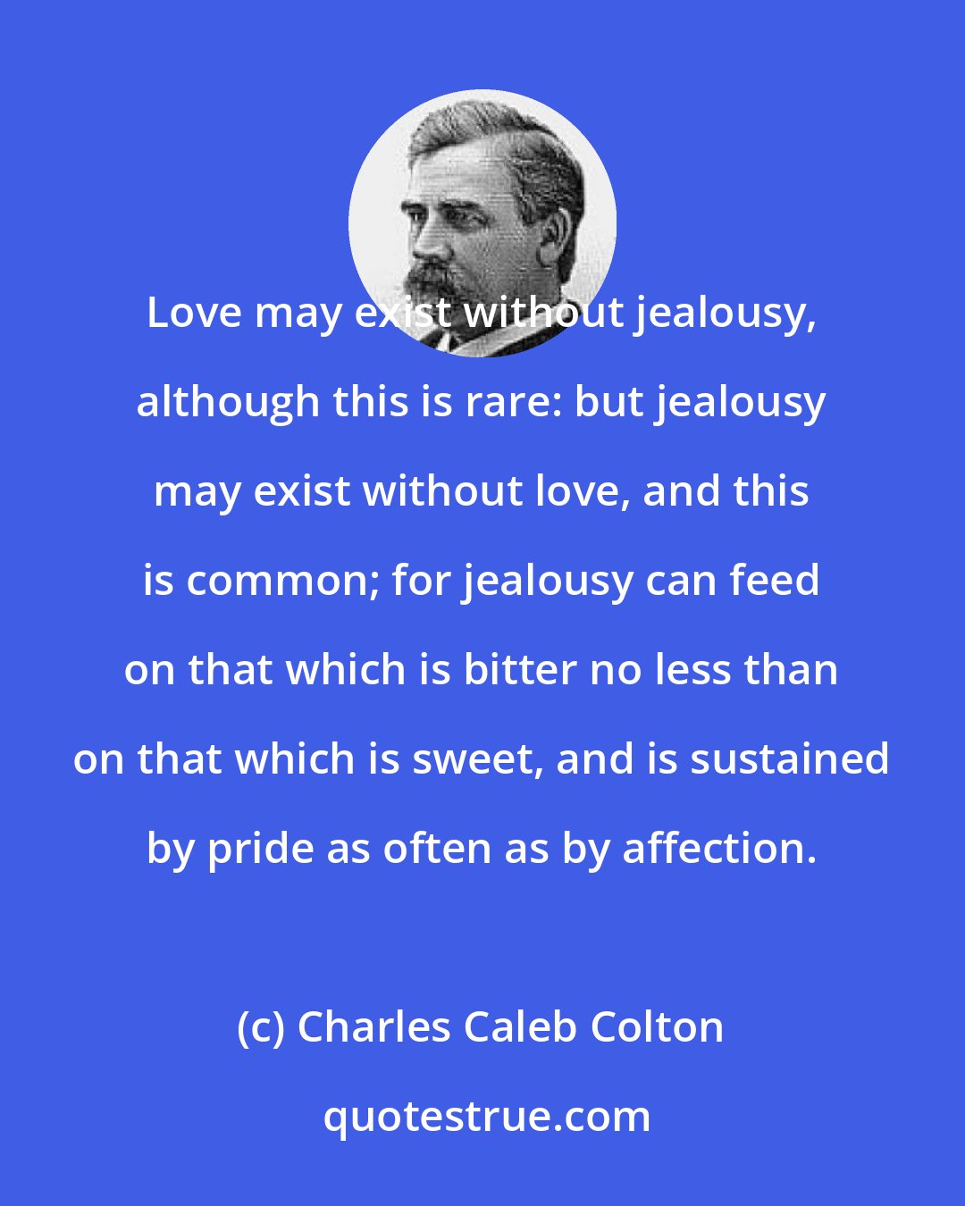 Charles Caleb Colton: Love may exist without jealousy, although this is rare: but jealousy may exist without love, and this is common; for jealousy can feed on that which is bitter no less than on that which is sweet, and is sustained by pride as often as by affection.