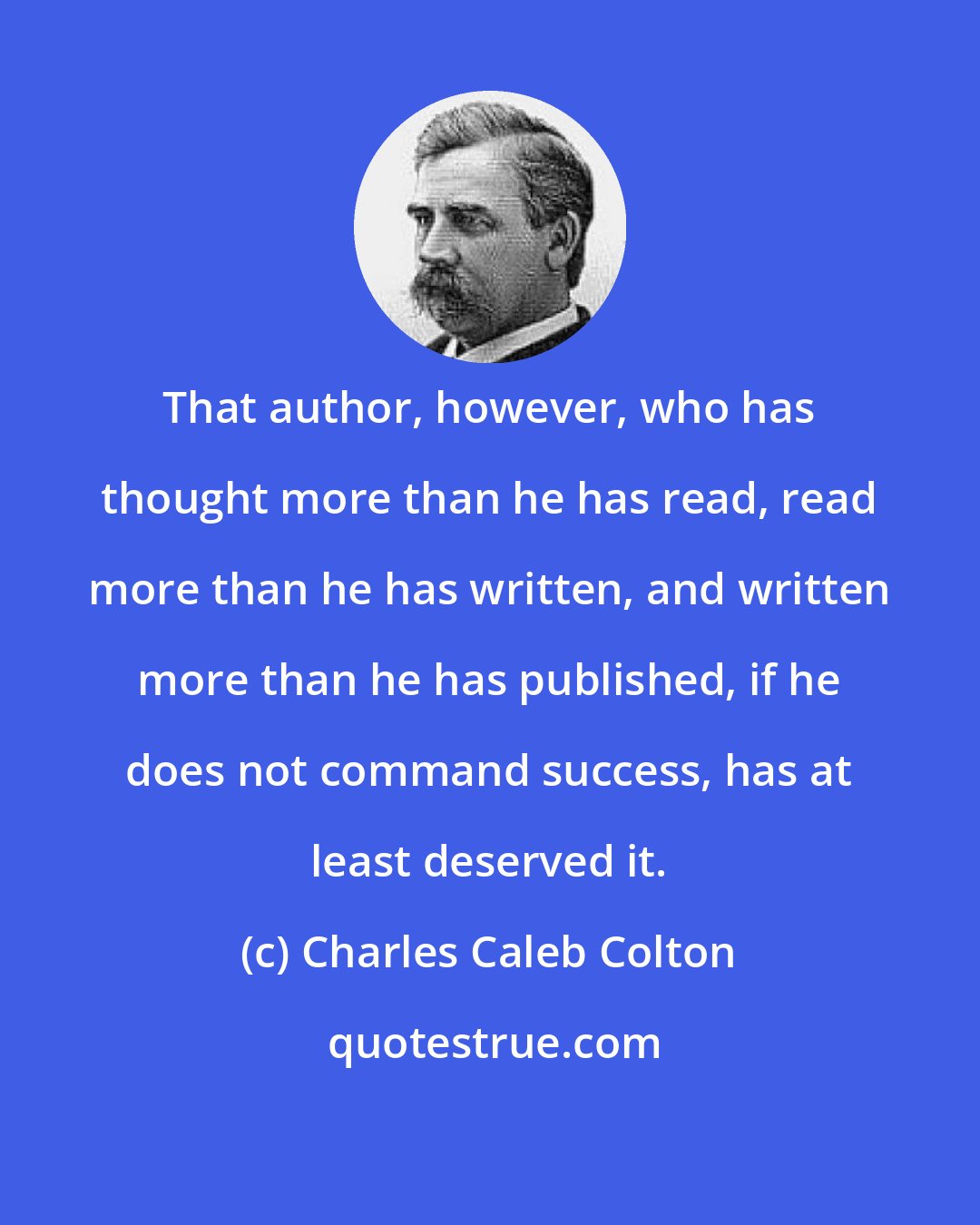 Charles Caleb Colton: That author, however, who has thought more than he has read, read more than he has written, and written more than he has published, if he does not command success, has at least deserved it.