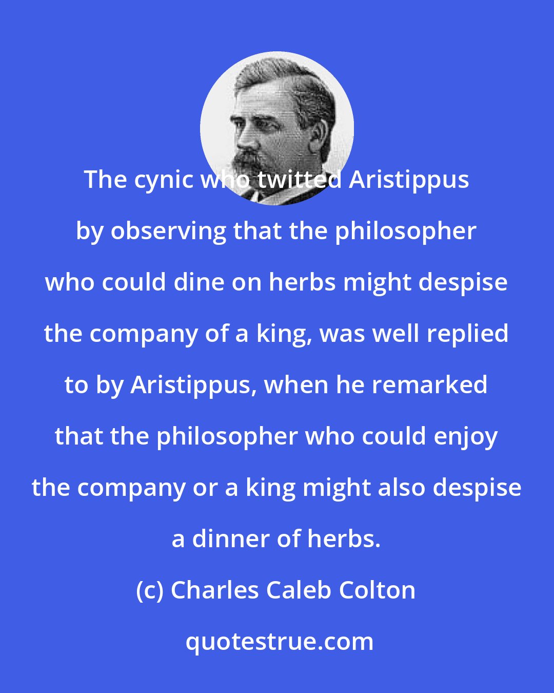 Charles Caleb Colton: The cynic who twitted Aristippus by observing that the philosopher who could dine on herbs might despise the company of a king, was well replied to by Aristippus, when he remarked that the philosopher who could enjoy the company or a king might also despise a dinner of herbs.