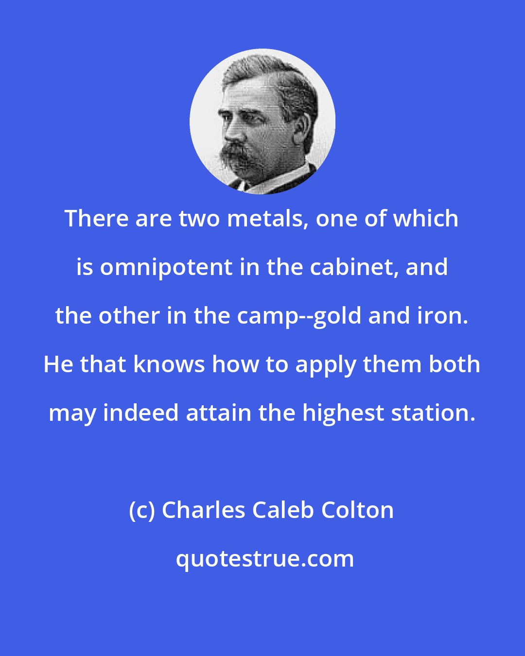 Charles Caleb Colton: There are two metals, one of which is omnipotent in the cabinet, and the other in the camp--gold and iron. He that knows how to apply them both may indeed attain the highest station.