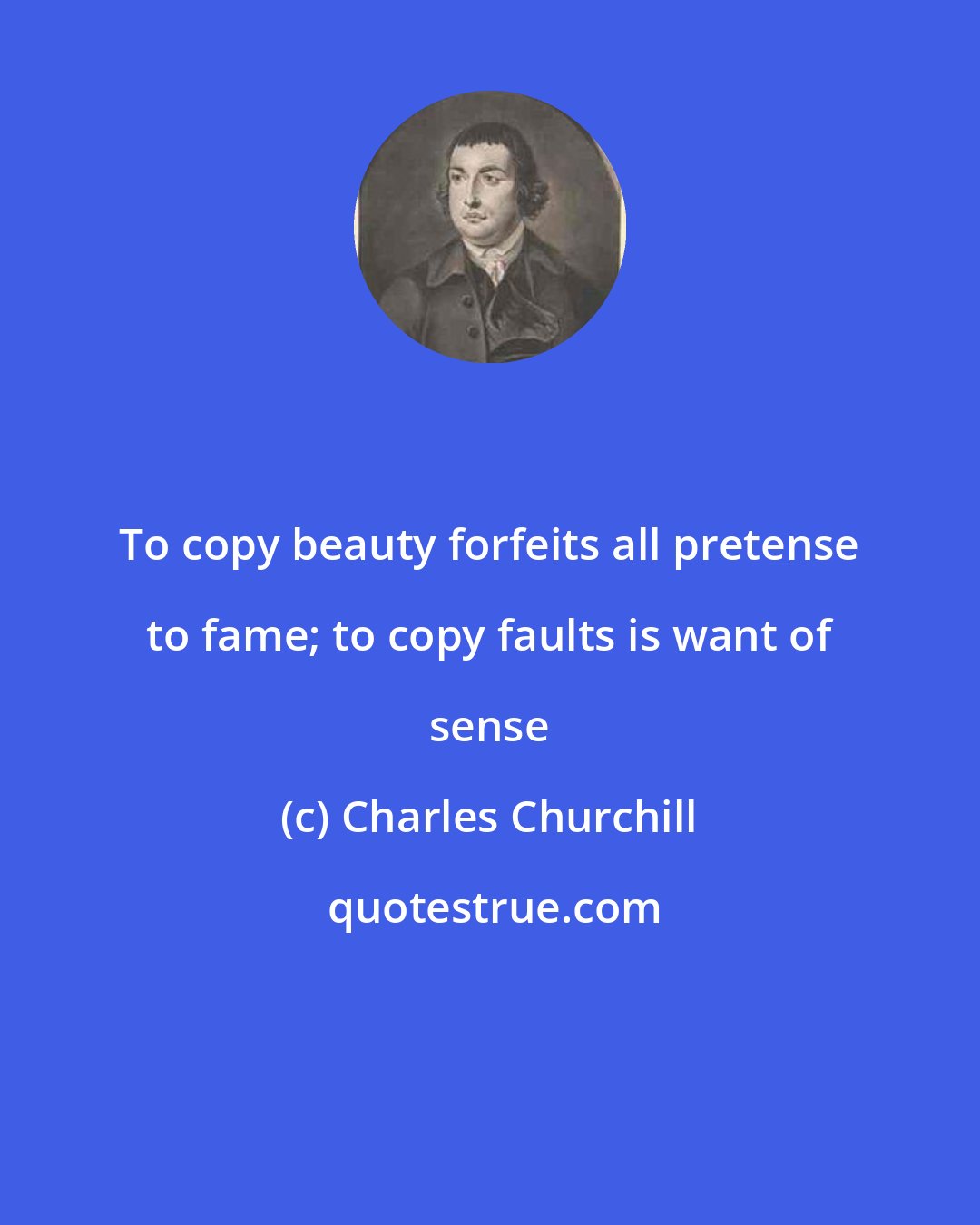 Charles Churchill: To copy beauty forfeits all pretense to fame; to copy faults is want of sense