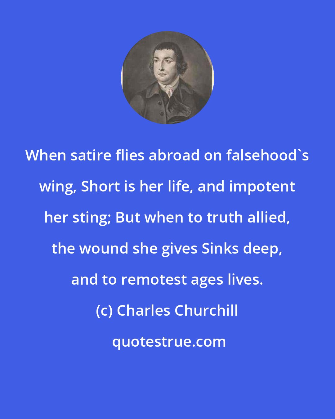 Charles Churchill: When satire flies abroad on falsehood's wing, Short is her life, and impotent her sting; But when to truth allied, the wound she gives Sinks deep, and to remotest ages lives.