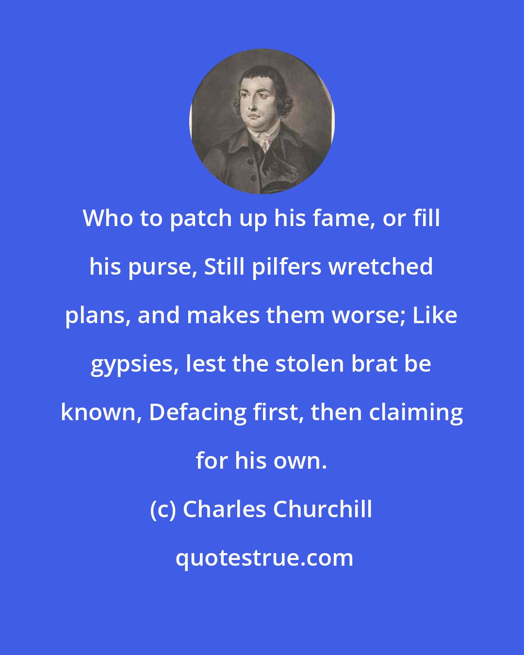 Charles Churchill: Who to patch up his fame, or fill his purse, Still pilfers wretched plans, and makes them worse; Like gypsies, lest the stolen brat be known, Defacing first, then claiming for his own.