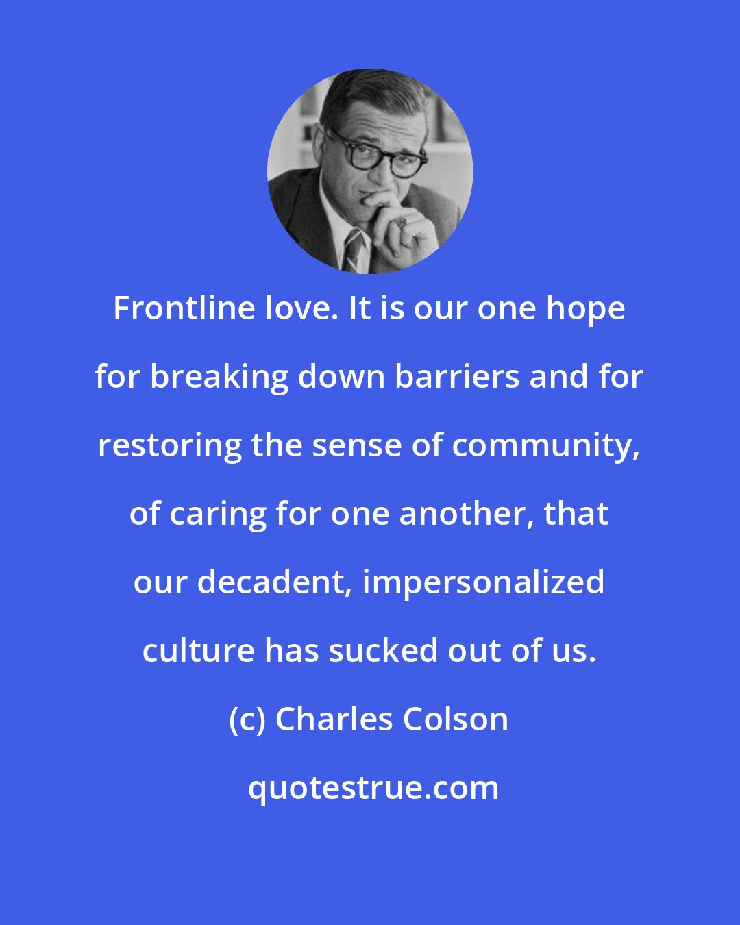 Charles Colson: Frontline love. It is our one hope for breaking down barriers and for restoring the sense of community, of caring for one another, that our decadent, impersonalized culture has sucked out of us.