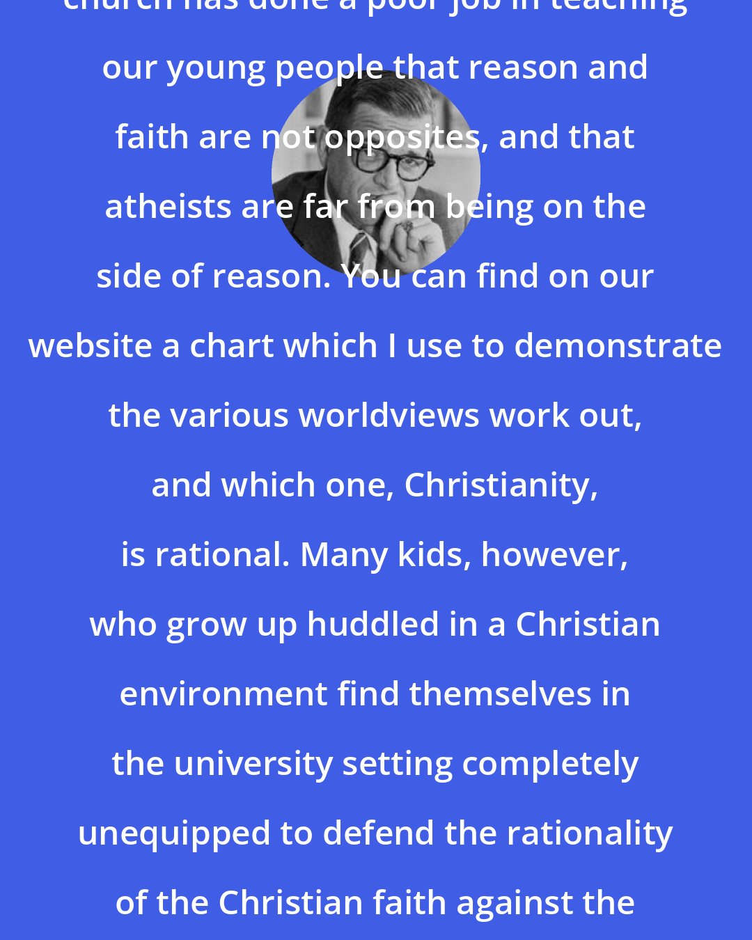 Charles Colson: It's no understatement that the church has done a poor job in teaching our young people that reason and faith are not opposites, and that atheists are far from being on the side of reason. You can find on our website a chart which I use to demonstrate the various worldviews work out, and which one, Christianity, is rational. Many kids, however, who grow up huddled in a Christian environment find themselves in the university setting completely unequipped to defend the rationality of the Christian faith against the secular humanist worldview so prevalent on college campuses.