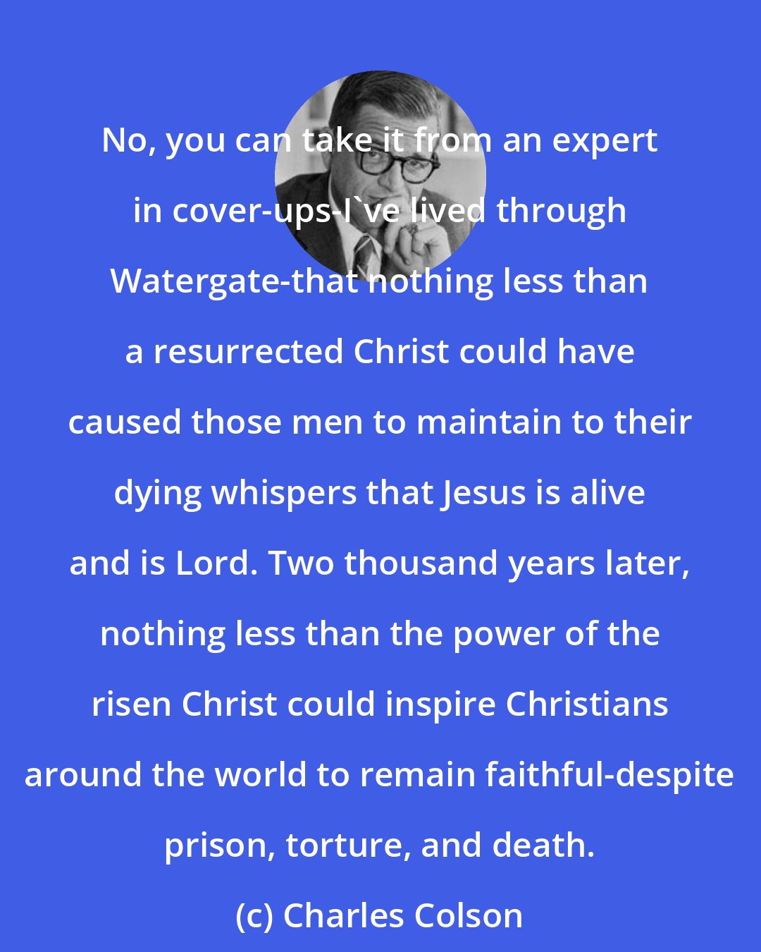 Charles Colson: No, you can take it from an expert in cover-ups-I've lived through Watergate-that nothing less than a resurrected Christ could have caused those men to maintain to their dying whispers that Jesus is alive and is Lord. Two thousand years later, nothing less than the power of the risen Christ could inspire Christians around the world to remain faithful-despite prison, torture, and death.