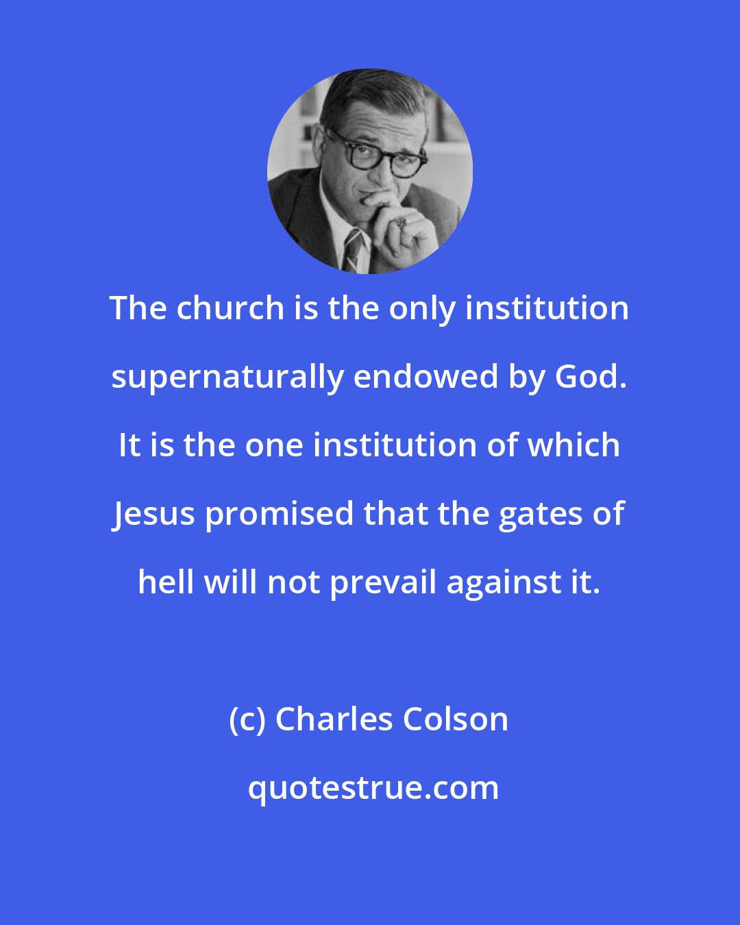 Charles Colson: The church is the only institution supernaturally endowed by God. It is the one institution of which Jesus promised that the gates of hell will not prevail against it.