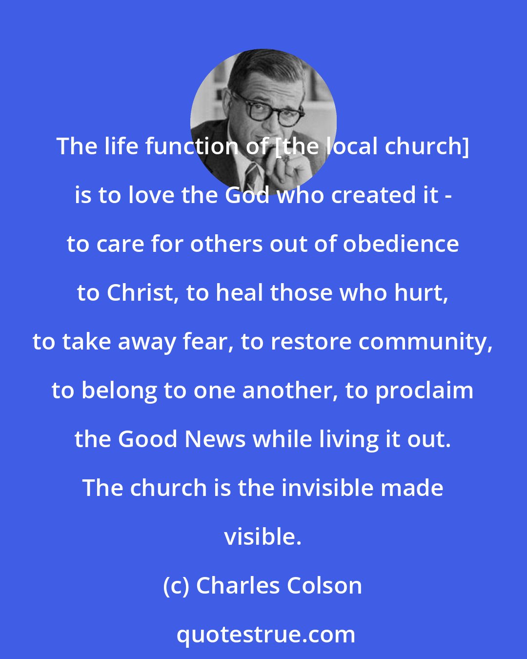 Charles Colson: The life function of [the local church] is to love the God who created it - to care for others out of obedience to Christ, to heal those who hurt, to take away fear, to restore community, to belong to one another, to proclaim the Good News while living it out. The church is the invisible made visible.