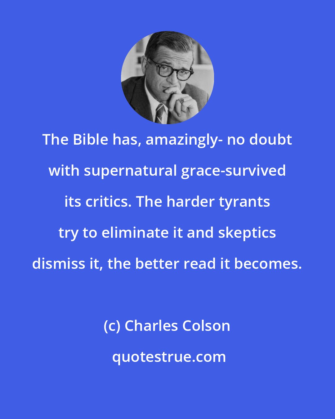 Charles Colson: The Bible has, amazingly- no doubt with supernatural grace-survived its critics. The harder tyrants try to eliminate it and skeptics dismiss it, the better read it becomes.