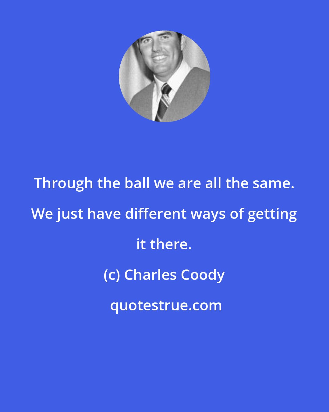 Charles Coody: Through the ball we are all the same. We just have different ways of getting it there.