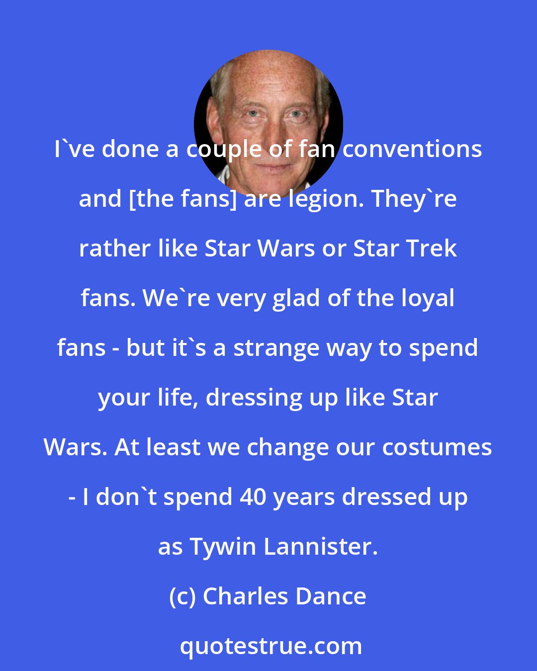 Charles Dance: I've done a couple of fan conventions and [the fans] are legion. They're rather like Star Wars or Star Trek fans. We're very glad of the loyal fans - but it's a strange way to spend your life, dressing up like Star Wars. At least we change our costumes - I don't spend 40 years dressed up as Tywin Lannister.