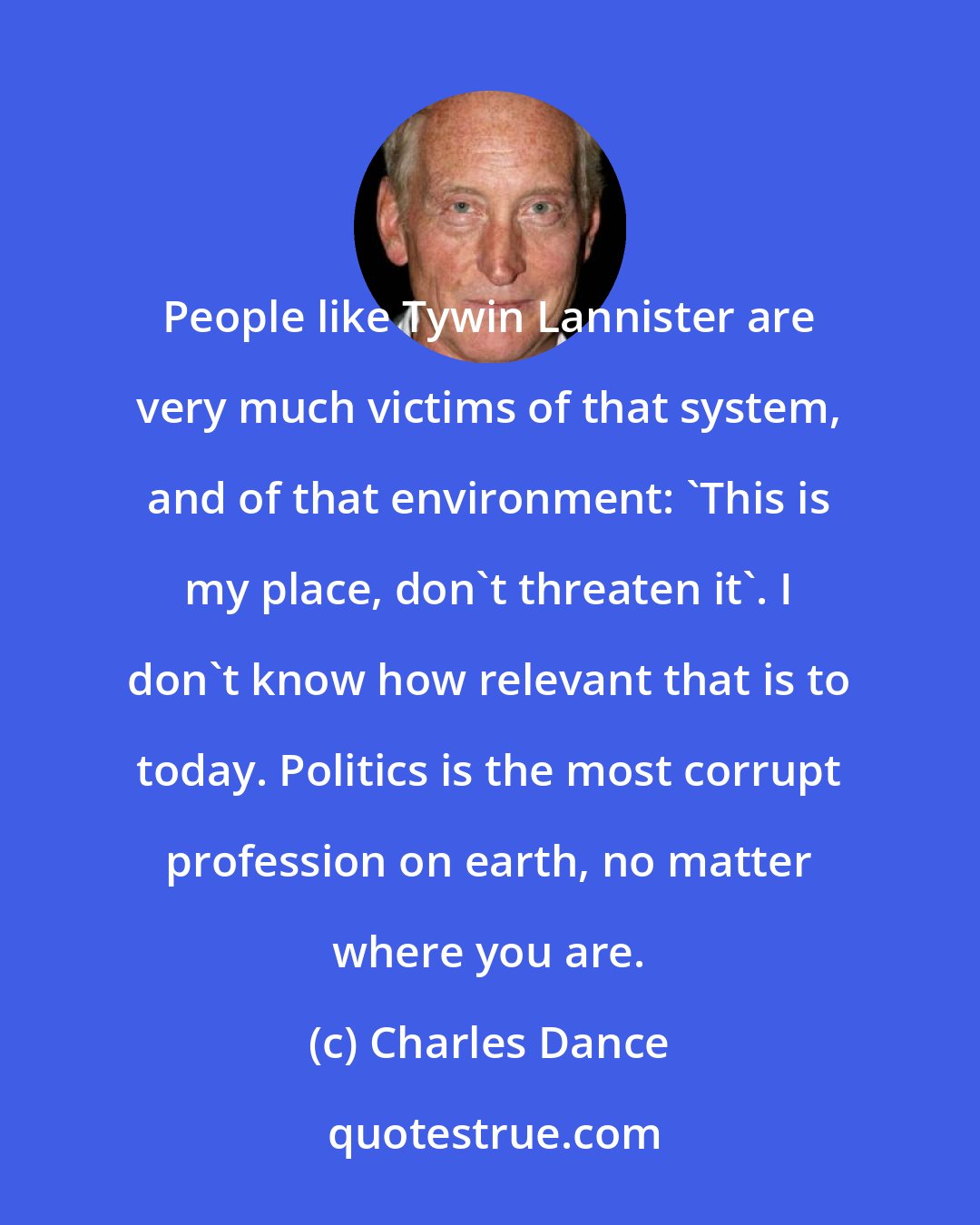 Charles Dance: People like Tywin Lannister are very much victims of that system, and of that environment: 'This is my place, don't threaten it'. I don't know how relevant that is to today. Politics is the most corrupt profession on earth, no matter where you are.