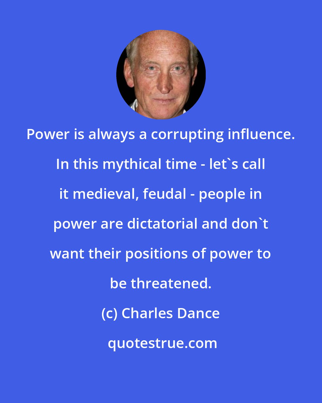 Charles Dance: Power is always a corrupting influence. In this mythical time - let's call it medieval, feudal - people in power are dictatorial and don't want their positions of power to be threatened.