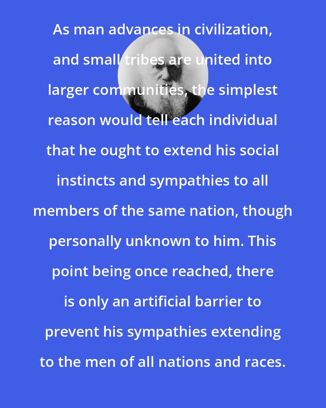 Charles Darwin: As man advances in civilization, and small tribes are united into larger communities, the simplest reason would tell each individual that he ought to extend his social instincts and sympathies to all members of the same nation, though personally unknown to him. This point being once reached, there is only an artificial barrier to prevent his sympathies extending to the men of all nations and races.