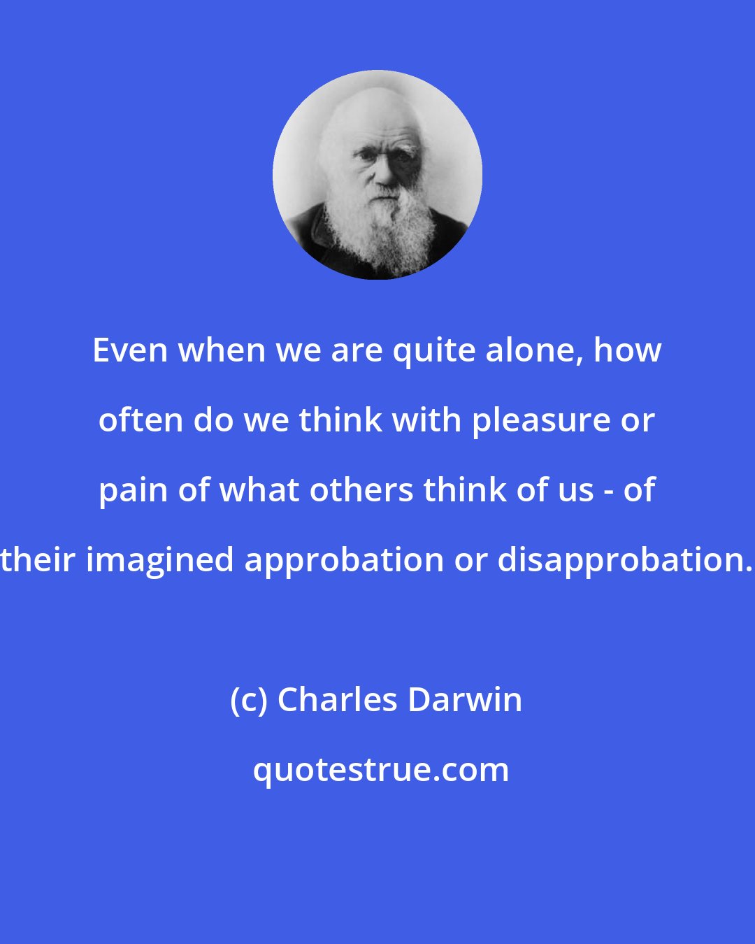 Charles Darwin: Even when we are quite alone, how often do we think with pleasure or pain of what others think of us - of their imagined approbation or disapprobation.