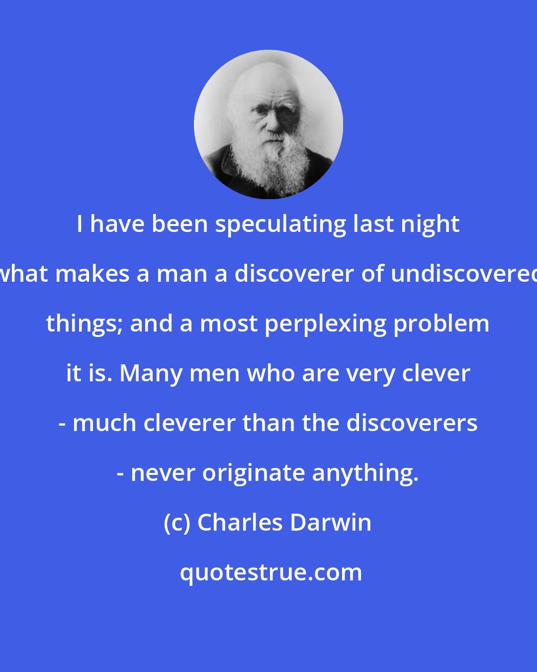 Charles Darwin: I have been speculating last night what makes a man a discoverer of undiscovered things; and a most perplexing problem it is. Many men who are very clever - much cleverer than the discoverers - never originate anything.