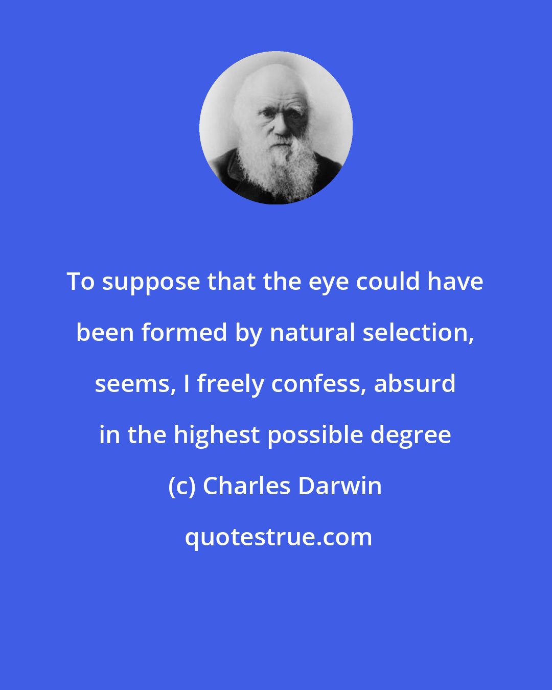 Charles Darwin: To suppose that the eye could have been formed by natural selection, seems, I freely confess, absurd in the highest possible degree