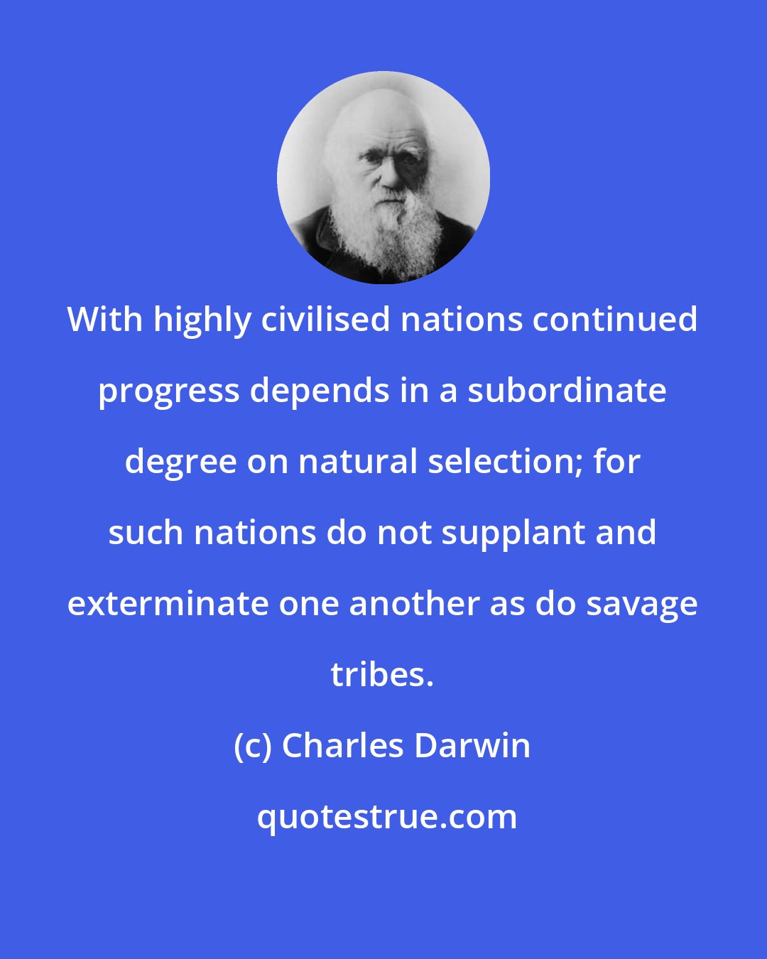 Charles Darwin: With highly civilised nations continued progress depends in a subordinate degree on natural selection; for such nations do not supplant and exterminate one another as do savage tribes.