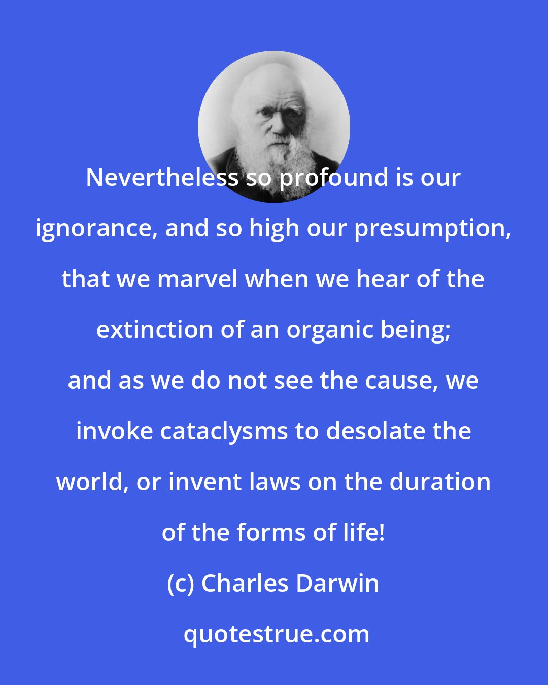 Charles Darwin: Nevertheless so profound is our ignorance, and so high our presumption, that we marvel when we hear of the extinction of an organic being; and as we do not see the cause, we invoke cataclysms to desolate the world, or invent laws on the duration of the forms of life!