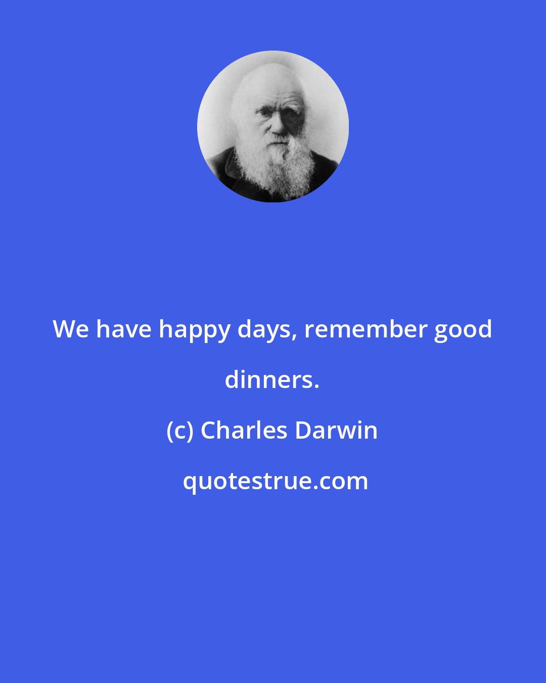 Charles Darwin: We have happy days, remember good dinners.